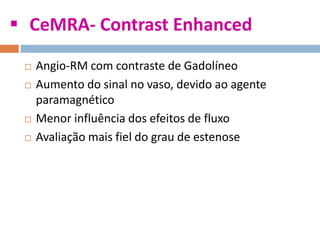  CeMRA- Contrast Enhanced
 Angio-RM com contraste de Gadolíneo
 Aumento do sinal no vaso, devido ao agente
paramagnético
 Menor influência dos efeitos de fluxo
 Avaliação mais fiel do grau de estenose
 