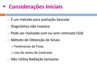  Considerações Iniciais
 É um método para avaliação Vascular
 Diagnóstico não invasivo
 Pode ser realizada com ou sem contraste (Gd)
 Método de Obtenção de Sinais:
 Fenômenos de Fluxo
 Uso de meios de Contraste
 Não Utiliza Radiação ionizante
 