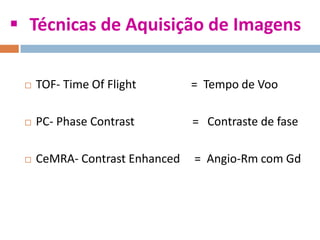  Técnicas de Aquisição de Imagens
 TOF- Time Of Flight = Tempo de Voo
 PC- Phase Contrast = Contraste de fase
 CeMRA- Contrast Enhanced = Angio-Rm com Gd
 