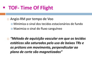  TOF- Time Of Flight
 Angio-RM por tempo de Voo
 Minimiza o sinal dos tecidos estacionários de fundo
 Maximiza o sinal do fluxo sanguíneo
 “Método de aquisição vascular em que os tecidos
estáticos são saturados pelo uso de baixos TRs e
os prótons em movimento, perpendicular ao
plano de corte são magnetizados”
 