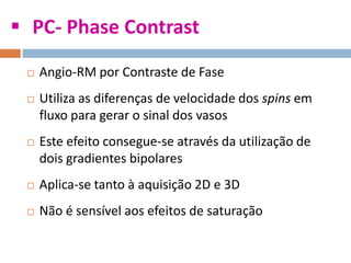  PC- Phase Contrast
 Angio-RM por Contraste de Fase
 Utiliza as diferenças de velocidade dos spins em
fluxo para gerar o sinal dos vasos
 Este efeito consegue-se através da utilização de
dois gradientes bipolares
 Aplica-se tanto à aquisição 2D e 3D
 Não é sensível aos efeitos de saturação
 