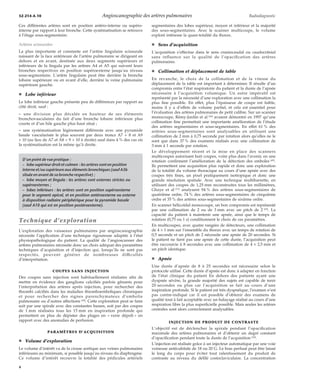 32-214-A-10 Angioscanographie des artères pulmonaires Radiodiagnostic 
Ces différentes artères sont en position antéro-interne ou supéro-interne 
par rapport à leur bronche. Cette systématisation se retrouve 
à l’étage sous-segmentaire. 
Artères scissurales 
La plus importante et constante est l’artère lingulaire scissurale 
naissant de la face antérieure de l’artère pulmonaire se dirigeant en 
dehors et en avant, destinée aux deux segments supérieurs et 
inférieurs de la lingula par les artères A4 et A5 qui suivent leurs 
bronches respectives en position supéroexterne jusqu’au niveau 
sous-segmentaire. L’artère lingulaire peut être derrière la bronche 
lobaire supérieure ou en avant d’elle, derrière la veine pulmonaire 
supérieure gauche. 
¦ Lobe inférieur 
Le lobe inférieur gauche présente peu de différences par rapport au 
côté droit, sauf : 
– une division plus décalée en hauteur de ses éléments 
bronchovasculaires du fait d’une bronche lobaire inférieure plus 
courte et d’un hile gauche plus haut situé ; 
– une systématisation légèrement différente avec une pyramide 
basale vascularisée le plus souvent par deux troncs A7 + 8 et A9 
+ 10 (au lieu de A7 et A8 + 9 + 10 à droite) sauf dans 4 % des cas où 
la systématisation est la même qu’à droite. 
D’un point de vue pratique : 
– lobe supérieur droit et culmen : les artères sont en position 
interne et/ou supérieure aux éléments bronchiques (sauf A3b 
située en avant de sa bronche respective) ; 
– lobe moyen et lingula : les artères sont externes strictes ou 
supéroexternes ; 
– lobes inférieurs : les artères sont en position supéroexterne 
pour le segment apical, et en position antéroexterne ou externe 
à disposition radiaire périphérique pour la pyramide basale 
(sauf A10 qui est en position postéroexterne). 
Technique d’exploration 
L’exploration des vaisseaux pulmonaires par angioscanographie 
nécessite l’application d’une technique rigoureuse adaptée à l’état 
physiopathologique du patient. La qualité de l’angioscanner des 
artères pulmonaires nécessite donc un choix adéquat des paramètres 
techniques d’acquisition et d’injection qui, lorsqu’ils ne sont pas 
respectés, peuvent générer de nombreuses difficultés 
d’interprétation. 
COUPES SANS INJECTION 
Des coupes sans injection sont habituellement réalisées afin de 
mettre en évidence des ganglions calcifiés parfois gênants pour 
l’interprétation des artères après injection, pour rechercher des 
thrombi calcifiés dans les maladies thromboemboliques chroniques 
et pour rechercher des signes parenchymateux d’embolie 
pulmonaire ou d’autres affections [30]. Cette exploration peut se faire 
soit par une spirale avec des constantes basses, soit par des coupes 
de 1 mm réalisées tous les 15 mm en inspiration profonde qui 
permettent en plus de dépister des plages en « verre dépoli » en 
rapport avec des anomalies de perfusion. 
PARAMÈTRES D’ACQUISITION 
¦ Volume d’exploration 
Le volume d’intérêt va de la crosse aortique aux veines pulmonaires 
inférieures au minimum, si possible jusqu’au niveau du diaphragme. 
Ce volume d’intérêt recouvre la totalité des pédicules artériels 
segmentaires des lobes supérieur, moyen et inférieur et la majorité 
des sous-segmentaires. Avec le scanner multicoupe, le volume 
exploré intéresse la quasi-totalité du thorax. 
¦ Sens d’acquisition 
L’acquisition s’effectue dans le sens craniocaudal ou caudocrânial 
sans influence sur la qualité de l’opacification des artères 
pulmonaires. 
¦ Collimation et déplacement de table 
En revanche, le choix de la collimation et de la vitesse du 
déplacement de la table est important à déterminer. Il résulte d’un 
compromis entre l’état respiratoire du patient et la durée de l’apnée 
nécessaire à l’acquisition volumique. Un autre impératif est 
représenté par la nécessité d’une exploration avec une collimation la 
plus fine possible. En effet, plus l’épaisseur de coupe est faible, 
moins il y a d’effets de volume partiel, et cela est essentiel pour 
l’évaluation des artères pulmonaires de petit calibre. Sur un scanner 
monocoupe, Rémy-Jardin et al [36] avaient démontré en 1997 qu’une 
collimation fine permettait une importante amélioration de l’étude 
des artères segmentaires et sous-segmentaires. En effet 61 % des 
artères sous-segmentaires sont analysables en utilisant une 
collimation de 2 mm à 0,75 seconde par rotation alors qu’elles ne le 
sont que dans 37 % des examens réalisés avec une collimation de 
3 mm à 1 seconde par rotation. 
Le développement récent et la mise en place des scanners 
multicoupes autorisant huit coupes, voire plus dans l’avenir, en une 
rotation confirment l’amélioration de la détection des emboles [45]. 
Ils permettent une acquisition plus rapide et donc une exploration 
de la totalité du volume thoracique au cours d’une apnée avec des 
coupes très fines, un pixel pratiquement isotropique et donc une 
grande résolution spatiale. Avec une technique multibarrette, en 
utilisant des coupes de 1,25 mm reconstruites tous les millimètres, 
Ghaye et al [11] analysent 94 % des artères sous-segmentaires de 
quatrième ordre, 74 % des artères sous-segmentaires de cinquième 
ordre et 35 % des artères sous-segmentaires de sixième ordre. 
En scanner hélicoïdal monocoupe, un bon compromis est représenté 
par une collimation de 2 ou de 3 mm avec un pitch de 2 [33]. La 
capacité du patient à maintenir une apnée, ainsi que le temps de 
rotation (0,75 ou 1 s) conditionnent le choix de ces paramètres. 
En multicoupes, avec quatre rangées de détecteurs, une collimation 
de 4 ´ 1 mm sur l’ensemble du thorax avec un temps de rotation de 
0,5 seconde et un pitch de 2 nécessite une apnée de 20 secondes. Si 
le patient ne tient pas une apnée de cette durée, l’acquisition peut 
être raccourcie à 8 secondes avec une collimation de 4 ´ 2,5 mm et 
un pitch identique. 
¦ Apnée 
Une durée d’apnée de 8 à 25 secondes est nécessaire selon le 
protocole utilisé. Cette durée d’apnée est donc à adapter en fonction 
de l’état clinique du patient En dehors des patients ayant une 
dyspnée sévère, la grande majorité des sujets est capable de tenir 
20 secondes ou plus car l’acquisition se fait au cours d’une 
inspiration profonde. Si le patient est très dyspnéique, l’examen n’est 
pas contre-indiqué car il est possible d’obtenir des examens de 
qualité tout à fait acceptable avec un balayage réalisé au cours d’une 
respiration libre la plus superficielle possible. Mais seules les artères 
centrales sont alors correctement analysables. 
INJECTION DE PRODUIT DE CONTRASTE 
L’objectif est de déclencher la spirale pendant l’opacification 
maximale des artères pulmonaires et d’obtenir un degré constant 
d’opacification pendant toute la durée de l’acquisition [30]. 
L’injection est réalisée grâce à un injecteur automatique par une voie 
veineuse antécubitale de 18 ou 20 G. Le bras perfusé peut être laissé 
le long du corps pour éviter tout ralentissement du produit de 
contraste au niveau du défilé costoclaviculaire. La concentration 
4 
 