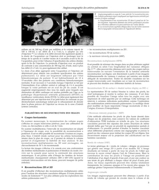 Radiodiagnostic Angioscanographie des artères pulmonaires 32-214-A-10 
*A *B 
utilisée est de 240 mg d’iode par millilitre et le volume injecté de 
100 à 140 mL à un débit de 4 à 5 mL/s, à adapter au site 
d’injection [44]. Le volume et le débit doivent être également ajustés à 
la durée de l’acquisition car l’injection doit se prolonger tout le 
temps de la spirale et s’arrêter moins de 6 secondes avant la fin de 
l’acquisition, pour éviter l’absence d’opacification des artères distales 
après la fin de l’injection. Le protocole d’injection avec un produit 
de contraste à une concentration de 300 mg/mL d’iode, mais à plus 
bas débit (2 à 3 mL/s), peut également être utilisé. 
Le choix d’un délai approprié entre l’acquisition et l’injection est 
déterminant pour obtenir une excellente opacification des artères 
pulmonaires. Ce délai est largement influencé par l’état 
hémodynamique du patient. Il est habituellement de 12 à 
15 secondes chez des patients aux conditions hémodynamiques 
normales. Il est raccourci à 5 secondes lorsque l’injection se fait par 
l’intermédiaire d’un cathéter central et rallongé de 4 à 6 secondes 
lorsque la veine perfusée est en aval du pli du coude. Il est 
augmenté empiriquement chez tous les sujets pour lesquels une 
diminution de débit cardiaque est rendue probable par l’âge ou la 
pathologie (hypertension artérielle pulmonaire [HTAP] ou 
insuffisance ventriculaire droite [IVD]). Le délai peut également être 
déterminé par une injection-test d’un petit bolus de contraste ou par 
déclenchement automatique induit par le rehaussement de densité 
dans la phase précoce de l’injection au niveau de la zone d’intérêt 
(artères centrales). 
PARAMÈTRES DE RECONSTRUCTION DES IMAGES 
¦ Coupes horizontales 
En scanner monocoupe, la reconstruction du volume acquis 
s’effectue en coupes transverses jointives, pour une collimation de 
2 mm, ou chevauchées si celle-ci est de 3 mm. 
En scanner multidétecteur, l’intervalle de reconstruction est adapté 
à l’épaisseur de coupe, avec la possibilité de reconstructions a 
posteriori. Il est en effet possible de reconstruire l’examen en coupes, 
plus fines. L’intérêt réside surtout pour les artères horizontales 
situées dans le plan de coupe, car il permet de réduire le volume 
partiel et d’augmenter la fiabilité de leur analyse. Si des 
reconstructions multiplanaires ou 3D sont envisagées, un 
chevauchement de 50 % est recommandé. 
La lecture des images s’effectue à la console avec une confrontation 
des fenêtres médiastinales et pulmonaires et bénéficie du mode cine-view 
sur la console pour suivre la continuité des structures 
anatomiques. Il est parfois utile d’élargir les fenêtres de lecture 
médiastinales classiquement utilisées (400 à 600 UH) (quand le 
contraste intravasculaire est très dense, pouvant masquer de petits 
emboles). 
¦ Reconstructions 2D et 3D 
Il est possible d’effectuer des reconstructions multiplanaires utiles 
pour l’analyse des structures vasculaires obliques. Il existe plusieurs 
modes de traitement [34]. Les plus utilisées pour les explorations des 
artères pulmonaires sont [29] : 
2 Angioscanographie en coupe de 2 mm, pitch de 2 et reconstruction join-tive. 
Embolie pulmonaire aiguë compliquant une hypertension artérielle pul-monaire 
d’origine cardiaque. 
A. Programmation d’une reconstruction 2D dans le grand axe de l’ar-tère 
lingulaire. Importante dilatation des artères pulmonaires proxima-les 
et thrombus adhérant à la paroi antérieure de l’artère (flèche). 
B. Les reconstructions sagittales obliques dans l’axe de l’artère montrent 
bien la topographie intravasculaire de l’hypodensité (flèche). 
– les reconstructions multiplanaires ou 2D ; 
– les reconstructions 3D de surface ; 
– la maximum intensity projection (MIP). 
Reconstructions multiplanaires (MPR) 
Il est possible de reformer des images dans un plan arbitraire sagittal 
ou coronal ou selon l’axe longitudinal des vaisseaux obliques 
(fig 2) [38] : elles peuvent être obtenues soit à partir des coupes natives 
transversales en suivant l’orientation de la lumière artérielle 
(reconstruction curviligne), soit directement à partir d’une imagerie 
tridimensionnelle du vaisseau à analyser qui autorise une double 
obliquité de reconstruction. Toutes les densités visualisées sur les 
coupes transversales sont visualisées sur ce type de reconstruction 
et peuvent être étudiées avec différentes fenêtres de lecture. 
Reconstructions 3D de surface (« shaded surface display ou SSD ») 
La représentation 3D de surface binarise la valeur des pixels, les 
rend isotropiques et montre la surface des vaisseaux. Il est donc 
possible de visualiser l’image selon tous les angles avec une 
impression de relief apportée par un ombrage. Cette technique est 
réservée à certaines indications particulières comme l’exploration 
des malformations artérioveineuses pulmonaires. Le seuillage choisi 
peut modifier de façon importante l’image reconstruite et être à 
l’origine d’erreurs d’interprétation. 
« Maximum intensity projection » (MIP) 
Cette méthode sélectionne les pixels de plus haute densité dans 
chaque axe de projection, mais conserve les valeurs de coefficient 
d’atténuation TDM traduites en échelle de gris. Les structures 
vasculaires peuvent être séparées des autres structures de même 
densité (telles que l’os) par un procédé de segmentation spatiale et 
d’effacement. Ce procédé permet d’étudier la lumière vasculaire 
selon différentes projections comme une angiographie et précise le 
grand axe des vaisseaux pour réaliser les coupes 2D curvilignes. Son 
inconvénient majeur est la projection des calcifications sur les 
lumières vasculaires. 
Rendu de volume (VRT) 
Le terme générique de « rendu de volume » désigne un processus 
qui génère une image 2D à partir d’un modèle 3D. L’image 
résultante est formée à partir de tous les pixels de l’objet que 
traverse le rayon virtuel depuis l’oeil de l’observateur. Mais la 
contribution de tous les pixels à l’image est pondérée par 
l’attribution d’un degré d’opacité d’une part, et par une couleur ou 
une teinte de gris attribuée à chaque valeur de pixel d’autre part. 
Ainsi, les tissus superficiels peuvent être rendus totalement 
transparents, les vaisseaux opaques et l’os encore plus opaque. Un 
ombrage génère l’impression tridimensionnelle à l’ensemble. 
Angioscopie virtuelle 
Les images angioscopiques peuvent être obtenues à partir d’un 
rendu de volume qui permet de circuler dans le volume et de 
5 
 