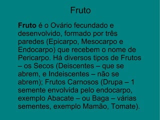 Fruto
Fruto é o Ovário fecundado e 
desenvolvido, formado por três 
paredes (Epicarpo, Mesocarpo e 
Endocarpo) que recebem o nome de 
Pericarpo. Há diversos tipos de Frutos 
– os Secos (Deiscentes – que se 
abrem, e Indeiscentes – não se 
abrem); Frutos Carnosos (Drupa – 1 
semente envolvida pelo endocarpo, 
exemplo Abacate – ou Baga – várias 
sementes, exemplo Mamão, Tomate).
 