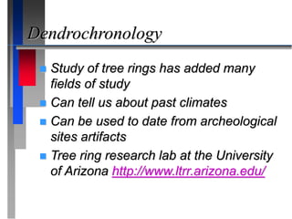 Dendrochronology
 Study of tree rings has added many
fields of study
 Can tell us about past climates
 Can be used to date from archeological
sites artifacts
 Tree ring research lab at the University
of Arizona http://www.ltrr.arizona.edu/
 