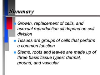 Summary
 Growth, replacement of cells, and
asexual reproduction all depend on cell
division
 Tissues are groups of cells that perform
a common function
 Stems, roots and leaves are made up of
three basic tissue types: dermal,
ground, and vascular
 