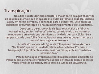 Transpiração
Nos dias quentes (principalmente) a maior parte da água absorvida
do solo pela planta e que chega até às células da folha se evapora. Então a
água, em forma de vapor, é eliminada para a atmosfera. Esse processo
denomina-se transpiração e é realizado principalmente pelos estômatos.
O processo de evaporação da água retira calor da folha. A
transpiração, então, “refresca” a folha, contribuindo para manter a
temperatura em níveis que permitam a atividade de suas células. Se a
temperatura de uma folha ficar muito alta, suas células podem morrer e a
fotossíntese logicamente cessa.
A saída dos vapores de água, da folha para o meio externo, é
“facilitada” quando a umidade relativa do ar é baixa. Por isso, a
transpiração é geralmente mais intensa nos dias quentes e com baixa
umidade do ar.
Para repor a água evaporada e perdida para o meio ambiente na
transpiração, as folhas exercem uma espécie de força de sucção sobre os
vasos lenhosos da planta, provocando a subida da seiva bruta.

 
