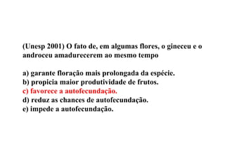 (Unesp 2001) O fato de, em algumas flores, o gineceu e o
androceu amadurecerem ao mesmo tempo
a) garante floração mais prolongada da espécie.
b) propicia maior produtividade de frutos.
c) favorece a autofecundação.
d) reduz as chances de autofecundação.
e) impede a autofecundação.
 