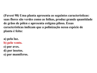 (Fuvest 98) Uma planta apresenta as seguintes características:
suas flores são verdes como as folhas, produz grande quantidade
de grãos de pólen e apresenta estigma piloso. Essas
características indicam que a polinização nessa espécie de
planta é feita:
a) pela luz.
b) pelo vento.
c) por aves.
d) por insetos.
e) por mamíferos.
 