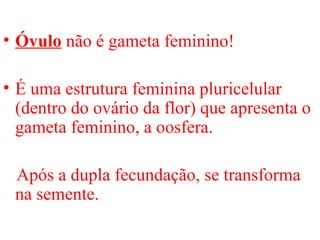 • Óvulo não é gameta feminino!
• É uma estrutura feminina pluricelular
(dentro do ovário da flor) que apresenta o
gameta feminino, a oosfera.
Após a dupla fecundação, se transforma
na semente.
 