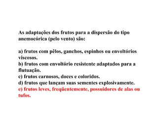 As adaptações dos frutos para a dispersão do tipo
anemocórica (pelo vento) são:
a) frutos com pêlos, ganchos, espinhos ou envoltórios
viscosos.
b) frutos com envoltório resistente adaptados para a
flutuação.
c) frutos carnosos, doces e coloridos.
d) frutos que lançam suas sementes explosivamente.
e) frutos leves, freqüentemente, possuidores de alas ou
tufos.
 