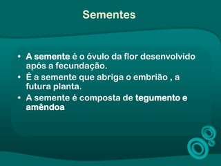 Sementes
• A semente é o óvulo da flor desenvolvido
após a fecundação.
• É a semente que abriga o embrião , a
futura planta.
• A semente é composta de tegumento e
amêndoa
 
