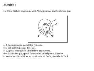 Exercício 1
No óvulo maduro a seguir, de uma Angiosperma, é correto afirmar que:
a) 1 é considerado o gametófito feminino.
b) 3 são núcleos polares diploides.
c) 2, após a fecundação, vai formar o endosperma.
d) 4 é a oosfera que, após a fecundação, vai originar o embrião.
e) as células espermáticas, ao penetrarem no óvulo, fecundarão 2 e 4.
 