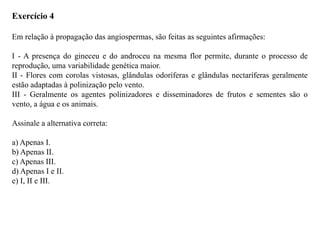 Exercício 4
Em relação à propagação das angiospermas, são feitas as seguintes afirmações:
I - A presença do gineceu e do androceu na mesma flor permite, durante o processo de
reprodução, uma variabilidade genética maior.
II - Flores com corolas vistosas, glândulas odoríferas e glândulas nectaríferas geralmente
estão adaptadas à polinização pelo vento.
III - Geralmente os agentes polinizadores e disseminadores de frutos e sementes são o
vento, a água e os animais.
Assinale a alternativa correta:
a) Apenas I.
b) Apenas II.
c) Apenas III.
d) Apenas I e II.
e) I, II e III.
 