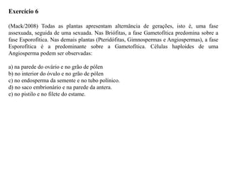 Exercício 6
(Mack/2008) Todas as plantas apresentam alternância de gerações, isto é, uma fase
assexuada, seguida de uma sexuada. Nas Briófitas, a fase Gametofítica predomina sobre a
fase Esporofítica. Nas demais plantas (Pteridófitas, Gimnospermas e Angiospermas), a fase
Esporofítica é a predominante sobre a Gametofítica. Células haploides de uma
Angiosperma podem ser observadas:
a) na parede do ovário e no grão de pólen
b) no interior do óvulo e no grão de pólen
c) no endosperma da semente e no tubo polínico.
d) no saco embrionário e na parede da antera.
e) no pistilo e no filete do estame.
 