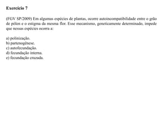 Exercício 7
(FGV SP/2009) Em algumas espécies de plantas, ocorre autoincompatibilidade entre o grão
de pólen e o estigma da mesma flor. Esse mecanismo, geneticamente determinado, impede
que nessas espécies ocorra a:
a) polinização.
b) partenogênese.
c) autofecundação.
d) fecundação interna.
e) fecundação cruzada.
 