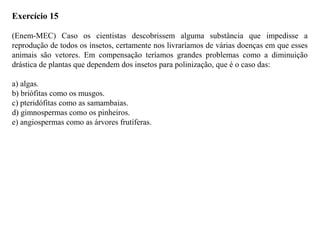 Exercício 15
(Enem-MEC) Caso os cientistas descobrissem alguma substância que impedisse a
reprodução de todos os insetos, certamente nos livraríamos de várias doenças em que esses
animais são vetores. Em compensação teríamos grandes problemas como a diminuição
drástica de plantas que dependem dos insetos para polinização, que é o caso das:
a) algas.
b) briófitas como os musgos.
c) pteridófitas como as samambaias.
d) gimnospermas como os pinheiros.
e) angiospermas como as árvores frutíferas.
 