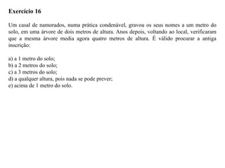 Exercício 16
Um casal de namorados, numa prática condenável, gravou os seus nomes a um metro do
solo, em uma árvore de dois metros de altura. Anos depois, voltando ao local, verificaram
que a mesma árvore media agora quatro metros de altura. É válido procurar a antiga
inscrição:
a) a 1 metro do solo;
b) a 2 metros do solo;
c) a 3 metros do solo;
d) a qualquer altura, pois nada se pode prever;
e) acima de 1 metro do solo.
 