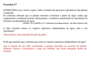 Exercício 17
(UFRRJ/2004) Leia o texto a seguir, sobre evolução dos processos reprodutivos das plantas
e responda.
Os cientistas afirmam que as plantas terrestres evoluíram a partir de algas verdes que
conquistaram o ambiente terrestre. Basicamente, a tendência manifestada na reprodução foi
eliminar sua dependência da água.
AMABIS, J. M.; MARTHO, G. R. "Fundamentos da biologia moderna". São Paulo: Moderna, 1995.
a) Que estrutura tornou os vegetais superiores independentes da água, para a sua
reprodução?
b) De que maneira age a estrutura que torna os vegetais superiores independentes da água?
Tubo polínico, uma expansão do grão de pólen.
Age à maneira de um sifão, conduzindo o gameta masculino ao encontro de gameta
feminino. Ocorre a fecundação e surge um embrião, que ficará protegido dentro da
semente.
 