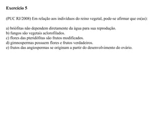 Exercício 5
(PUC RJ/2008) Em relação aos indivíduos do reino vegetal, pode-se afirmar que os(as):
a) briófitas não dependem diretamente da água para sua reprodução.
b) fungos são vegetais aclorofilados.
c) flores das pteridófitas são frutos modificados.
d) gimnospermas possuem flores e frutos verdadeiros.
e) frutos das angiospermas se originam a partir do desenvolvimento do ovário.
 