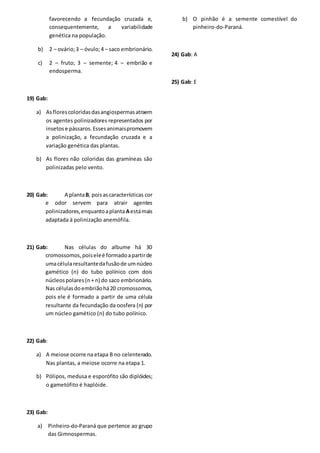 favorecendo a fecundação cruzada e,
consequentemente, a variabilidade
genética na população.
b) 2 – ovário;3 – óvulo;4 – saco embrionário.
c) 2 – fruto; 3 – semente; 4 – embrião e
endosperma.
19) Gab:
a) Asflorescoloridasdasangiospermasatraem
os agentes polinizadores representados por
insetose pássaros.Essesanimaispromovem
a polinização, a fecundação cruzada e a
variação genética das plantas.
b) As flores não coloridas das gramíneas são
polinizadas pelo vento.
20) Gab: A plantaB, poisascaracterísticas cor
e odor servem para atrair agentes
polinizadores,enquantoaplanta Aestámais
adaptada à polinização anemófila.
21) Gab: Nas células do albume há 30
cromossomos,poiseleé formadoapartirde
umacélularesultantedafusãode umnúcleo
gamético (n) do tubo polínico com dois
núcleospolares(n+ n) do saco embrionário.
Nas célulasdoembriãohá20 cromossomos,
pois ele é formado a partir de uma célula
resultante da fecundação da oosfera (n) por
um núcleo gamético (n) do tubo polínico.
22) Gab:
a) A meiose ocorre na etapa B no celenterado.
Nas plantas, a meiose ocorre na etapa 1.
b) Pólipos, medusa e esporófito são diplóides;
o gametófito é haplóide.
23) Gab:
a) Pinheiro-do-Paraná que pertence ao grupo
das Gimnospermas.
b) O pinhão é a semente comestível do
pinheiro-do-Paraná.
24) Gab: A
25) Gab: E
 