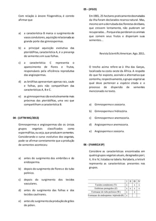 Com relação à árvore filogenética, é correto
afirmar que
a) a característica B marca o surgimento de
vasoscondutores,aquisiçãorelacionadaao
grande porte das gimnospermas.
b) a principal aquisição evolutiva das
pteridófitas, característica A, é a presença
de sementes em suas folhas.
c) a característica C representa o
aparecimento de flores e frutos,
responsáveis pela eficiência reprodutiva
das angiospermas.
d) as briófitas apresentam apenas raiz, caule
e folhas, pois não compartilham das
características A, B e C.
e) as gimnospermassãoevolutivamente mais
próximas das pteridófitas, uma vez que
compartilham a característica B.
04 - (UFTMMG/2013)
Gimnospermas e angiospermas são os únicos
grupos vegetais classificados como
espermáfitas,ouseja,que produzemsementes.
Considerando o curso evolutivo dos vegetais,
pode-se afirmar corretamente que a produção
de sementes aconteceu
a) antes do surgimento dos embriões e do
endosperma.
b) depois do surgimento de flores e do tubo
polínico.
c) depois do surgimento dos tecidos
vasculares.
d) antes do surgimento das folhas e dos
tecidos caulinares.
e) antesdo surgimentodaproduçãode grãos
de pólen.
05 - (IFGO)
Em1965, 25 hectares praticamentedesmatados
da ilha foram declarados reserva natural. Mas,
mesmosemaderrubadadasflorestasdeébano,
que crescem lentamente, não puderam ser
recuperadas...Porqueelasperderamosanimais
que comem seus frutos e dispersam suas
sementes...
RevistaScientificAmerican.Ago.2011.
O trecho acima refere-se à Ilha das Garças,
localizada na costa oeste da África. A respeito
do que foi exposto, assinale a alternativa que
contenha,respectivamente,ogrupo vegetal ao
qual deve pertencer a espécie citada e o
processo de dispersão de sementes
mencionado no texto.
a) Gimnosperma e zoocoria.
b) Gimnosperma e hidrocória.
c) Gimnosperma e anemocoria.
d) Angiosperma e anemocoria.
e) Angiosperma e zoocoria.
06 - (FAMECASP)
Considere as características encontradas em
quatrogrupos vegetaisatuais,designadosporI,
II, IIIe IV,listadasna tabela.Natabela,a letraX
representa as características presentes nos
grupos.
x(R)triploideendospermadoFormacao
xx(W)polinicotubodoFormacao
xxxx(Z)protegidosEmbrioes
xxx(Y)condutoresTecidos
IVIIIIII
 