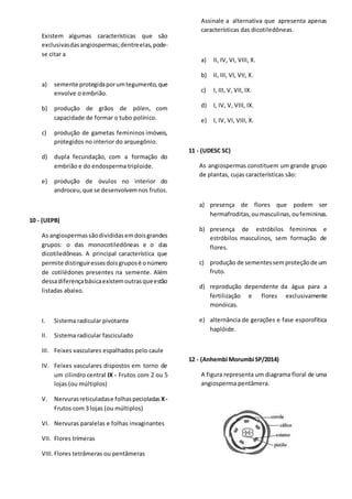 Existem algumas características que são
exclusivasdasangiospermas;dentreelas,pode-
se citar a
a) semente protegidaporumtegumento,que
envolve o embrião.
b) produção de grãos de pólen, com
capacidade de formar o tubo polínico.
c) produção de gametas femininos imóveis,
protegidos no interior do arquegônio.
d) dupla fecundação, com a formação do
embrião e do endosperma triploide.
e) produção de óvulos no interior do
androceu,que se desenvolvemnos frutos.
10 - (UEPB)
As angiospermas sãodivididasemdoisgrandes
grupos: o das monocotiledôneas e o das
dicotiledôneas. A principal característica que
permite distinguiressesdoisgruposé onúmero
de cotilédones presentes na semente. Além
dessadiferençabásicaexistemoutrasqueestão
listadas abaixo.
I. Sistema radicular pivotante
II. Sistema radicular fasciculado
III. Feixes vasculares espalhados pelo caule
IV. Feixes vasculares dispostos em torno de
um cilindro central IX - Frutos com 2 ou 5
lojas (ou múltiplos)
V. Nervurasreticuladase folhaspecioladas X-
Frutos com 3 lojas (ou múltiplos)
VI. Nervuras paralelas e folhas invaginantes
VII. Flores trímeras
VIII. Flores tetrâmeras ou pentâmeras
Assinale a alternativa que apresenta apenas
características das dicotiledôneas.
a) II, IV, VI, VIII, X.
b) II, III, VI, VII, X.
c) I, III, V, VII, IX.
d) I, IV, V, VIII, IX.
e) I, IV, VI, VIII, X.
11 - (UDESC SC)
As angiospermas constituem um grande grupo
de plantas, cujas características são:
a) presença de flores que podem ser
hermafroditas,oumasculinas,oufemininas.
b) presença de estróbilos femininos e
estróbilos masculinos, sem formação de
flores.
c) produção de sementessemproteçãode um
fruto.
d) reprodução dependente da água para a
fertilização e flores exclusivamente
monóicas.
e) alternância de gerações e fase esporofítica
haplóide.
12 - (Anhembi Morumbi SP/2014)
A figura representa um diagrama floral de uma
angiosperma pentâmera.
 