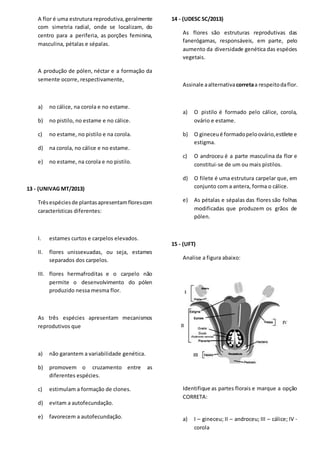 A flor é uma estrutura reprodutiva,geralmente
com simetria radial, onde se localizam, do
centro para a periferia, as porções feminina,
masculina, pétalas e sépalas.
A produção de pólen, néctar e a formação da
semente ocorre, respectivamente,
a) no cálice, na corola e no estame.
b) no pistilo, no estame e no cálice.
c) no estame, no pistilo e na corola.
d) na corola, no cálice e no estame.
e) no estame, na corola e no pistilo.
13 - (UNIVAG MT/2013)
Trêsespéciesde plantasapresentamflorescom
características diferentes:
I. estames curtos e carpelos elevados.
II. flores unissexuadas, ou seja, estames
separados dos carpelos.
III. flores hermafroditas e o carpelo não
permite o desenvolvimento do pólen
produzido nessa mesma flor.
As três espécies apresentam mecanismos
reprodutivos que
a) não garantem a variabilidade genética.
b) promovem o cruzamento entre as
diferentes espécies.
c) estimulam a formação de clones.
d) evitam a autofecundação.
e) favorecem a autofecundação.
14 - (UDESC SC/2013)
As flores são estruturas reprodutivas das
fanerógamas, responsáveis, em parte, pelo
aumento da diversidade genética das espécies
vegetais.
Assinale aalternativacorretaa respeitodaflor.
a) O pistilo é formado pelo cálice, corola,
ovário e estame.
b) O gineceué formadopeloovário,estilete e
estigma.
c) O androceu é a parte masculina da flor e
constitui-se de um ou mais pistilos.
d) O filete é uma estrutura carpelar que, em
conjunto com a antera, forma o cálice.
e) As pétalas e sépalas das flores são folhas
modificadas que produzem os grãos de
pólen.
15 - (UFT)
Analise a figura abaixo:
Identifique as partes florais e marque a opção
CORRETA:
a) I – gineceu; II – androceu; III – cálice; IV -
corola
 