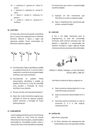 b) I – androceu; II – gineceu; III - cálice; IV -
corola
c) I – gineceu; II – androceu; III - corola; IV -
cálice
d) I – cálice; II - corola; III – androceu; IV -
gineceu
e) I – corola; II – cálice; III – gineceu; IV –
androceu
16 - (UFJFMG)
As flores são estruturas de grande importância
para o sucesso das angiospermas no ambiente
terrestre. Observe a figura a seguir que
apresenta padrões florais encontrados em
diferentes espécies vegetais:
a) Considerando a figura, identifique o padrão
ou padrões florais (A, B, C e/ou D) onde é
impossível a ocorrência de autopolinização.
Justifique a(s) sua(s) escolha(s).
b) Considerando os padrões florais
apresentados, identifique o padrão ou
padrões florais (A, B, C e/ou D) onde NÃO
seria possível a formação de frutos.
Justifique a sua resposta.
c) No que consiste um fruto partenocárpico?
d) Quais são os dois hormônios vegetais que,
aplicados às flores de algumas espécies,
podem estimular a formação de frutos
partenocárpicos?
17 - (UNICAMPSP)
A polinizaçãogeralmenteocorre entre floresda
mesma planta ou entre flores de plantas
diferentes da mesma espécie, caracterizando a
polinização ou fecundação cruzada. Como a
maioria das flores é hermafrodita (monóclina),
há mecanismos que evitam a autopolinização
(autofecundação).
a) Explique um dos mecanismos que
dificultam ou evitam a autopolinização.
b) Qual a importância dos mecanismos que
evitam a autopolinização?
18 - (UEG GO)
A flor é um órgão importante para as
Angiospermas, na qual são encontradas
estruturas onde ocorrem processos que irão
garantir a dispersão e a perpetuação das
espécies. Na figura a seguir, algumas dessas
estruturase dessesprocessossãoevidenciados.
CÉSAR,S.J.;SEZAR,S. Biologia.v.2. 8.ed. São Paulo:
Saraiva,2005. p. 398; 417.
Com base na análise da figura, pergunta-se:
a) Qual o processo representado em 1 e sua
importância para as plantas?
b) Quais as estruturas representadas em 2, 3
e 4?
c) Caso haja sucesso no processo 1, o que as
estruturas 2, 3 e 4 irão originar,
respectivamente?
19 - (UFSCar SP)
Sobre flores, responda:
a) As flores coloridas das angiospermas são
interpretadascomoumaaquisiçãoevolutiva
 