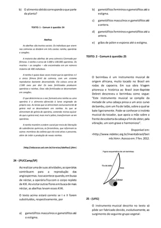 b) O alimentoobtidocorrespondeaque parte
da planta?
TEXTO: 1 - Comum à questão: 24
Abelhas
As abelhas são insetos sociais. Os indivíduos que vivem
nas colmeias se dividem em três castas: rainha, operárias
e zangões.
A maioria das abelhas de uma colmeia é formada por
fêmeas:1 rainha e cerca de 5.000 a 100.000 operárias. Os
machos − os zangões − são encontrados em um número
máximo de 400 indivíduos.
A rainha é quase duas vezes maior que as operárias e é
a única fêmea fértil da colmeia, com um sistema
reprodutivo bastante desenvolvido. Ela coloca cerca de
2.500 ovos por dia! Os ovos fertilizados produzem
operárias e rainhas. Ovos não fertilizados se desenvolvem
em zangões.
O que determina se o ovo formará uma rainha ou uma
operária é o alimento oferecido à larva originada do
próprio ovo. As larvas que se alimentam exclusivamente de
geleia real se desenvolvem em rainhas. As que se
alimentam de geleia de operária, contendo menos açúcar
do que a geleia real, mais mel e pólen, transformam-se em
operárias.
A rainha mantém a ordem social por meio da liberação
de substâncias químicas, os feromônios, que informam os
outros membros da colônia que ela está ativa e presente,
além de inibir a produção de novas rainhas.
(http://educacao.uol.com.br/ciencias/abelhas2.jhtm)
24 - (PUCCamp/SP)
Aorealizarumade suas atividades,asoperárias
contribuem para a reprodução das
angiospermas.Issoacontece quando,embusca
de néctar, a operária fica com o corpo repleto
de KIK.Aovisitaroutrasfloresembuscade mais
néctar, as abelhas levam esses KIIK.
O texto acima estará correto se I e II forem
substituídos, respectivamente, por
a) gametófitos masculinos e gametófitosaté
o estigma.
b) gametófitosfemininose gametófitosaté o
estigma.
c) gametófitos masculinos e gametófitosaté
a antera.
d) gametófitosfemininose gametófitosaté a
antera.
e) grãos de pólen e esporos até o estigma.
TEXTO: 2 - Comumà questão:25
O berimbau é um instrumento musical de
origem africana, muito tocado no Brasil em
rodas de capoeira. Em sua obra Viagem
pitoresca e histórica ao Brasil Jean-Baptiste
Debret descreveu o berimbau como segue:
"Este instrumento musical se compõe da
metade de uma cabaça presa a um arco curvo
de bambu,com um fiode latão,sobre o qual se
bate ligeiramente. Pode-se conhecer o instinto
musical do tocador, que apoia a mão sobre a
frente descobertadacabaçaafimde obter,pela
vibração, um som grave e harmonioso”.
Disponível em:
<http://www.redetec.org.br/inventabrasil/beri
mb.htm>.Acessoem:7 fev.2012.
25 - (UFG)
O instrumento musical descrito no texto só
pôde ser fabricado devido, evolutivamente, ao
surgimento do seguinte grupo vegetal:
 