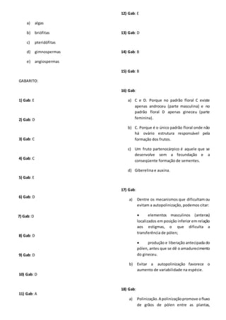 a) algas
b) briófitas
c) pteridófitas
d) gimnospermas
e) angiospermas
GABARITO:
1) Gab: E
2) Gab: D
3) Gab: C
4) Gab: C
5) Gab: E
6) Gab: D
7) Gab: D
8) Gab: D
9) Gab: D
10) Gab: D
11) Gab: A
12) Gab: E
13) Gab: D
14) Gab: B
15) Gab: B
16) Gab:
a) C e D. Porque no padrão floral C existe
apenas androceu (parte masculina) e no
padrão floral D apenas gineceu (parte
feminina).
b) C. Porque é o único padrão floral onde não
há ovário estrutura responsável pela
formação dos frutos.
c) Um fruto partenocárpico é aquele que se
desenvolve sem a fecundação e a
conseqüente formação de sementes.
d) Giberelina e auxina.
17) Gab:
a) Dentre os mecanismos que dificultam ou
evitam a autopolinização, podemos citar:
 elementos masculinos (anteras)
localizados em posição inferior em relação
aos estigmas, o que dificulta a
transferência de pólen;
 produção e liberação antecipada do
pólen, antes que se dê o amadurecimento
do gineceu.
b) Evitar a autopolinização favorece o
aumento de variabilidade na espécie.
18) Gab:
a) Polinização.A polinizaçãopromove ofluxo
de grãos de pólen entre as plantas,
 