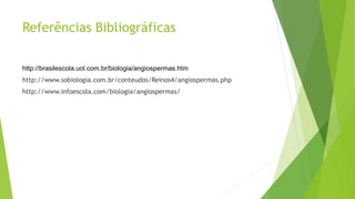 Referências Bibliográficas
http://brasilescola.uol.com.br/biologia/angiospermas.htm
http://www.sobiologia.com.br/conteudos/Reinos4/angiospermas.php
http://www.infoescola.com/biologia/angiospermas/
 