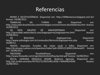 Referencias
MONO E DICOTILEDÔNEAS. Disponível em: http://309botanica.blogspot.com.br/
Acesso: 16/08/2012.
TRABALHO DA TURMA 309. Disponível em:
http://educador.brasilescola.com/estrategias-ensino/mono-dicotiledonea.htm Acesso:
16/08/2012.
OS DOIS GRUPOS DE ANGIOSPERMAS. Disponível em:
http://aprendaki.webcindario.com/angiosperma/angiosperma.html Acesso:
16/08/2012.
SÓ BIOLOGIA. Angiospermas. Disponível:
http://www.sobiologia.com.br/conteudos/Reinos4/angiospermas.php Acesso:
16/86/12.
YAHOO, respostas. Funções das raízes caule e folha. Disponível em:
http://br.answers.yahoo.com/question/index?qid=20091213094510AAvoaEO Acesso
em: 16/08/2012.
FREEWEBS. Dicotiledôneas. Disponível em:
http://www.freewebs.com/rapinibot/embriofitas/parte6.pdf Acesso: 16/08/2012.
ZECCA, ADRIANA GRACIELA DESIRÉ. Botânica Agrícola. Disponível em:
http://pt.scribd.com/doc/45792172/39/SUBCLASSE-I-MAGNOLIIDAE Acesso:
16/08/2012.
 