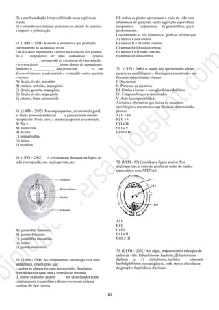 10
D) a autofecundação é impossibilitada nessa espécie de
planta.
E) o tamanho dos estames posiciona as anteras de maneira
a impedir a polinização.
67. (UFPI – 2004) Assinale a alternativa que preenche
corretamente as lacunas do texto:
Um dos mais importantes eventos na evolução das plantas
foi o surgimento de uma camada de células
_____________, protegendo as estruturas de reprodução
e a retenção do ___________ jovem dentro do gametângio
feminino, o ____________, que propiciou o seu
desenvolvimento, sendo nutrido e protegido contra agentes
externos.
A) férteis, óvulo, anterídio
B) estéreis, embrião, arquegônio
C) férteis, gameta, arquegônio
D) férteis, óvulo, arquegônio
E) estéreis, fruto, anterozóide
68. (UFPI – 2002) Nas angiospermas, de um modo geral,
as flores possuem androceu e gineceu num mesmo
receptáculo. Neste caso, a planta que possui esse modelo
de flor é:
A) monoclina.
B) diclina.
C) hermafrodita.
D) dióica.
E) monóica.
69. (UFPI – 2002) A estrutura em destaque na figura ao
lado corresponde, nas angiospermas, ao:
A) gametófito feminino.
B) gameta feminino.
C) gametófito masculino.
D) nucelo.
E) gameta masculino.
70. (UFPI - 2000) Ao compararmos um musgo com uma
samambaia, observamos que:
I. ambas as plantas formam anterozóides flagelados,
dependendo da água para a reprodução sexuada.
II. ambas as plantas podem ser classificadas como
criptógamas e traqueófitas e desenvolvem um sistema
caulinar do tipo rizoma.
III. ambas as plantas apresentam o ciclo de vida com
alternância de gerações, sendo a geração esporofítica
incipiente e dependente da gametofítica, que é
predominante.
Considerando as três afirmativas, pode-se afirmar que:
A) apenas I está correta.
B) apenas II e III estão corretas.
C) apenas I e III estão corretas.
D) apenas I e II estão corretas.
E) apenas III está correta.
71. (UFPI - 2000) A seguir, são apresentados alguns
caracteres morfológicos e fisiológicos encontrados nas
flores de determinadas plantas:
I. Dicogamia
II. Presença de nectários
III. Pétalas vistosas e com glândulas odoríferas
IV. Estigmas longos e ramificados
V. Auto-incompatibilidade
Assinale a alternativa que indica os caracteres
morfológicos encontrados nas flores de determinadas
plantas:
A) II e III
B) II e V
C) I e IV
D) I e V
E) III e IV
72. (UFPI - 97) Considere a figura abaixo. Nas
angiospermas, o embrião resulta da união do núcleo
espermático com APENAS
A) I
B) II
C) III
D) I e II
E) II e III
73. (UFPB – 2002) Nas algas, podem ocorrer três tipos de
ciclos de vida: 1) haplobionte haplonte, 2) haplobionte
diplonte e 3) diplobionte, também chamado
haplodiplobionte ou metagênese, onde ocorre alternância
de gerações haplóides e diplóides.
 