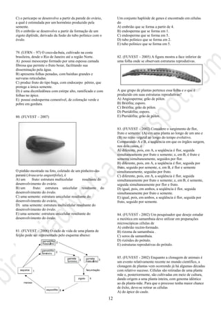 12
C) o pericarpo se desenvolve a partir da parede do ovário,
a qual é estimulada por um hormônio produzido pela
semente.
D) o embrião se desenvolve a partir da formação de um
zigoto diplóide, derivado da fusão do tubo polínico com o
óvulo.
79. (UFRN – 97) O coco-da-baía, cultivado na costa
brasileira, desde o Rio de Janeiro até a região Norte.
A) possui mesocarpo formado por uma espessa camada
fibrosa que permite o fruto boiar, facilitando sua
disseminação pela água.
B) apresenta folhas penadas, com bainhas grandes e
nervuras reticuladas.
C) produz fruto do tipo baga, com endocarpo pétreo, que
protege a única semente.
D) é uma dicotiledônea com estirpe alto, ramificado e com
folhas no ápice.
E) possui endosperma comestível, de coloração verde e
pobre em gordura.
80. (FUVEST – 2007)
O pinhão mostrado na foto, coletado de um pinheiro-do-
paraná (Araucaria angustifolia), é
A) um fruto: estrutura multicelular resultante do
desenvolvimento do ovário.
B) um fruto: estrutura unicelular resultante do
desenvolvimento do óvulo.
C) uma semente: estrutura unicelular resultante do
desenvolvimento do ovário.
D) uma semente: estrutura multicelular resultante do
desenvolvimento do óvulo.
E) uma semente: estrutura unicelular resultante do
desenvolvimento do óvulo.
81. (FUVEST – 2006) O ciclo de vida de uma planta de
feijão pode ser representado pelo esquema abaixo:
Um conjunto haplóide de genes é encontrado em células
do
A) embrião que se forma a partir de 4.
B) endosperma que se forma em 1.
C) endosperma que se forma em 5.
D) tubo polínico que se forma em 2.
E) tubo polínico que se forma em 5.
82. (FUVEST – 2005) A figura mostra a face inferior de
uma folha onde se observam estruturas reprodutivas.
A que grupo de plantas pertence essa folha e o que é
produzido em suas estruturas reprodutivas?
A) Angiosperma; grão de pólen.
B) Briófita; esporo.
C) Briófita; grão de pólen.
D) Pteridófita; esporo.
E) Pteridófita; grão de pólen.
83. (FUVEST – 2002) Considere o surgimento de flor,
fruto e semente: (A) em uma planta ao longo de um ano e
(B) no reino vegetal ao longo do tempo evolutivo.
Comparando A e B, a seqüência em que os órgãos surgem,
nos dois casos, é
A) diferente, pois, em A, a seqüência é flor, seguida
simultaneamente por fruto e semente; e, em B, é fruto e
semente simultaneamente, seguidos por flor.
B) diferente, pois, em A, a seqüência é flor, seguida por
fruto, seguido por semente, e, em B, é flor e semente
simultaneamente, seguidas por fruto.
C) diferente, pois, em A, a seqüência é flor, seguida
simultaneamente por fruto e semente; e, em B, é semente,
seguida simultaneamente por flor e fruto.
D) igual, pois, em ambos, a seqüência é flor, seguida
simultaneamente por fruto e semente.
E) igual, pois, em ambos, a seqüência é flor, seguida por
fruto, seguido por semente.
84. (FUVEST - 2002) Um pesquisador que deseje estudar
a meiótica em samambaia deve utilizar em preparações
microscópicas células de
A) embrião recém-formado.
B) rizoma da samambaia .
C) soros da samambaia.
D) rizóides do prótalo.
E) estruturas reprodutivas do prótalo.
85. (FUVEST - 2002) Enquanto a clonagem de animais é
um evento relativamente recente no mundo científico, a
clonagem de plantas vem ocorrendo já há algumas décadas
com relativo sucesso. Células são retiradas de uma planta
mãe e, posteriormente, são cultivadas em meio de cultura,
dando origem a uma planta inteira, com genoma idêntico
ao da planta-mãe. Para que o processo tenha maior chance
de êxito, deve-se retirar as células
A) do ápice do caule.
 