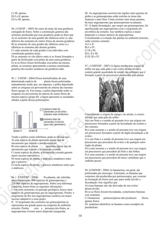 14
C) III, apenas.
D) I e II, apenas.
E) I e III, apenas.
94. (UNESP – 2005) No meio da mata, há uma goiabeira
carregada de frutos. Sobre a constituição genética das
sementes produzidas por essa goiabeira, pode-se dizer que
A) as sementes de uma goiaba são idênticas entre si, mas
diferem das sementes de outros frutos da mesma goiabeira.
B) as sementes de uma goiaba são idênticas entre si e
idênticas às sementes das demais goiabas.
C) cada semente de cada goiaba é um indivíduo com
constituição genética única.
D) as sementes só vão diferir entre si se foram formadas a
partir da fertilização com pólen de uma outra goiabeira.
E) se as flores foram fertilizadas com pólen da mesma
planta, as sementes apresentarão a mesma constituição
genética dos tecidos somáticos da goiabeira-mãe.
95. ( UNESP - 2004) Flores hermafroditas de uma
determinada espécie de planta foram polinizadas
manualmente sendo que, em algumas, o pólen depositado
sobre os estigmas era proveniente de anteras das mesmas
flores (grupo A). Em outras, o pólen depositado sobre os
estigmas era proveniente de anteras de outras flores da
mesma espécie (grupo B). a figura apresenta os resultados
obtidos a partir dessas polinizações.
Tendo o gráfico como referência, pode-se afirmar que:
A) esta espécie de planta apresenta algum tipo de
mecanismo que impede a autofecundação.
B) esta espécie de planta apresenta algum tipo de
mecanismo que impede a fecundação cruzada.
C) nesta espécie de planta, a fecundação cruzada garante
maior sucesso reprodutivo.
D) nesta espécie de planta, o androceu amadurece antes
que o gineceu.
E) nesta espécie de planta, o gineceu amadurece antes que
o androceu.
96. ( UNIFESP – 2008) No planeta, são referidas
aproximadamente 800 espécies de gimnospermas e
220.000 espécies de angiospermas. Sobre essa diferença
numérica, foram feitas as seguintes afirmações:
I. Em certo momento, no passado geológico, houve mais
espécies de gimnospermas que de angiospermas. Porém, o
surgimento da flor nas angiospermas conferiu um maior
sucesso adaptativo a esse grupo.
II. O surgimento das sementes nas gimnospermas já
representou um grande passo na conquista do ambiente
terrestre. Porém, com a presença dos frutos, as
angiospermas tiveram maior dispersão assegurada.
III. As angiospermas ocorrem nas regiões mais quentes do
globo e as gimnospermas estão restritas às áreas não
tropicais e mais frias. Como existem mais áreas quentes,
há mais angiospermas que gimnospermas no planeta.
IV. A dupla fecundação, que surgiu nas gimnospermas, foi
aperfeiçoada nas angiospermas com o surgimento do
envoltório da semente. Isso também explica a maior
dispersão e o maior número de angiospermas.
Considerando a evolução das plantas no ambiente terrestre,
estão corretas somente:
A) I e II.
B) I e IV.
C) II e III.
D) I, II e III.
E) II, III e IV.
97. ( UNIFESP – 2007) A figura mostra uma espiga de
milho em que cada grão é um ovário desenvolvido e
contém grande quantidade de amido, um polímero que é
formado a partir de precursores produzidos pela planta.
Considerando a origem da espiga e do amido, é correto
afirmar que cada grão de milho:
A) é um fruto e o amido ali presente teve sua origem em
precursores formados a partir da fecundação da oosfera e
dos estames.
B) é uma semente e o amido ali presente teve sua origem
em precursores formados a partir da dupla fecundação e do
ovário.
C) é um fruto e o amido ali presente teve sua origem em
precursores que procedem do ovário e de qualquer outro
órgão da planta.
D) é uma semente e o amido ali presente teve sua origem
em precursores que procedem do fruto e das folhas.
E) é uma semente e o amido ali presente teve sua origem
em precursores que procedem do único cotilédone que o
embrião possui.
98. (UNIFESP - 2004) As bananeiras, em geral, são
polinizadas por morcegos. Entretanto, as bananas que
comemos são produzidas por partenocarpia, que consiste
na formação de frutos sem que antes tenha havido a
fecundação. Isso significa que:
A) essas bananas não são derivadas de um ovário
desenvolvido.
B) se as flores fossem fecundadas, comeríamos bananas
com sementes.
C) bananeiras partenocárpicas não produzem flores,
apenas frutos.
D) podemos identificar as bananas como exemplos de
pseudofruto.
 