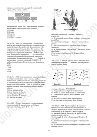 16
indicam, respectivamente, a posição de cada verticilo:
sépala, pétala, estame e carpelo.
Na hipótese dos setores X e Z serem mutantes, assinale a
alternativa que contém os verticilos formados:
A) Pétalas.
B) Sépalas.
C) Estames.
D) Carpelos.
E) Estames e carpelos.
106. (UFV – 2006) Em Angiospermas, a formação dos
gametas ocorre na microsporogênese e megasporogênese,
a partir da meiose das células-mãe dos micrósporos e dos
megásporos, respectivamente. Estes dois processos são
análogos na etapa meiótica, inclusive nas proporções de
micrósporos e megásporos produzidos. Entretanto, após
essas gametogêneses, a proporção dos núcleos que
contribuirão efetivamente com as ploidias das células
resultantes das fecundações é diferente. Assinale a
alternativa que representa a proporção CORRETA de
núcleos que participam efetivamente nessas fecundações:
A) 2:3
B) 1:2
C) 2:6
D) 1:4
E) 3:8
107. (UFV – 2005) Entusiasmado com as aulas de botânica
no colégio, um estudante pediu à sua mãe que lhe
preparasse um lanche especial, uma vez que ele gostaria de
se alimentar apenas de ovários fecundados e hipertrofiados
pela ação de fito-hormônios. Dentre as alternativas abaixo,
assinale aquela que poderia entrar no cardápio daquela
refeição.
A) Uma salada de alface.
B) Uma vitamina de abacate.
C) Uma porção de palmito.
D) Um picadinho de cenoura.
E) Uma sopa de batata.
108. (UFV – 2004) A figura abaixo corresponde a duas
plantas com parte de suas estruturas morfológicas e
reprodutivas indicadas por I, II, III e IV.
III
II
IV
I
Observe a representação e assinale a afirmativa
CORRETA:
A) III corresponde a soros 2n que produzem os esporos nas
pteridófitas.
B) A estrutura indicada por I é diplóide e corresponde ao
prótalo.
C) II indica os anterozóides haplóides produzidos pelo
esporângio.
D) As duas plantas são vascularizadas e apresentam folhas
clorofiladas.
E) As estruturas indicadas por IV são gametófitos
haplóides.
109. (UFV - 2003) O esquema abaixo representa duas
espécies de plantas com diferentes distribuições em
relação aos tipos florais.
Assinale a alternativa INCORRETA:
A) A espécie I é um exemplo de planta monóica.
B) Plantas da espécie II não podem se autofecundar.
C) A variabilidade genética pode ocorrer nas duas
espécies.
D) Na espécie I cada flor pode se autofecundar.
E) As duas espécies apresentam flores díclinas.
110. (UFJF – 2003) Algumas espécies de orquídeas e
bromélias são raras na natureza e estão ameaçadas de
extinção. A produção de plantas idênticas a essas visando a
sua reintrodução no ambiente, é possível através:
A) da transferência de fragmentos de seu DNA para
zigotos de outras espécies.
B) da formação de tubos polínicos a partir do cultivo de
seus pólens.
C) da transferência de seus óvulos para o ovário de outras
espécies.
D) da transferência de seus pólens para o estigma de flores
de outras espécies.
 