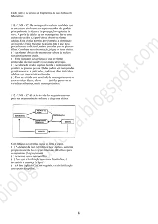 17
E) do cultivo de células de fragmentos de suas folhas em
laboratório.
111. (UNB – 97) Os morangos de excelente qualidade que
se encontram atualmente nos supermercados são produto
principalmente de técnicas de propagação vegetativa in
vitro. A partir de células de um morangueiro, faz-se uma
cultura de tecidos e, a partir desta, obtém-se plantas
adultas. Essa técnica permite, por exemplo, a eliminação
de infecções virais presentes na planta-mãe e que, pelo
procedimento tradicional, seriam passadas para as plantas-
filhas. Com base nessa informação, julgue os itens abaixo.
( ) As plantas obtidas de uma mesma cultura de tecidos
são geneticamente iguais.
( ) Uma vantagem dessa técnica é que as plantas
produzidas não são suscetíveis ao ataque de pragas.
( ) A cultura de tecidos vegetais facilita o melhoramento
genético de plantas, pois as células podem ser manipuladas
geneticamente e, a partir delas, podem-se obter indivíduos
adultos com características alteradas.
( ) Uma vez obtida uma variedade de morangueiro com as
características ideais, não se justifica preservar as
variedades silvestres, muito menos produtivas.
112. (UNB – 97) O ciclo de vida dos vegetais terrestres
pode ser esquematizado conforme o diagrama abaixo.
Com relação a esse tema, julgue os itens a seguir.
( ) A duração da fase esporofítica, nos vegetais, aumenta
progressivamente dos vegetais inferiores (Briófitos) para
os superiores (Angiospermas).
( ) A meiose ocorre no esporófito.
( ) Para que a fertilização ocorra nos Pteridófitos, é
necessária a presença de água.
( ) A fase diplóide (2n), nos vegetais, vai da fertilização
aos esporos (ou pólen).
 