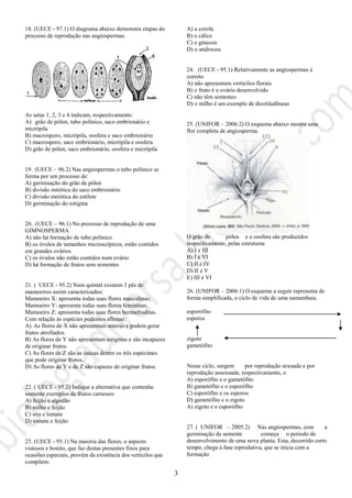 3
18. (UECE - 97.1) O diagrama abaixo demonstra etapas do
processo de reprodução nas angiospermas.
As setas 1, 2, 3 e 4 indicam, respectivamente:
A) grão de pólen, tubo polínico, saco embrionário e
micrópila
B) macrosporo, micrópila, oosfera e saco embrionário
C) macrosporo, saco embrionário, micrópila e oosfera
D) grão de pólen, saco embrionário, oosfera e micrópila
19. (UECE – 96.2) Nas angiospermas o tubo polínico se
forma por um processo de:
A) germinação do grão de pólen
B) divisão mitótica do saco embrionário
C) divisão meiótica do estilete
D) germinação do estigma
20. (UECE – 96.1) No processo de reprodução de uma
GIMNOSPERMA
A) não há formação de tubo polínico
B) os óvulos de tamanhos microscópicos, estão contidos
em grandes ovários
C) os óvulos não estão contidos num ovário
D) há formação de frutos sem sementes
21. ( UECE - 95.2) Num quintal existem 3 pés de
mamoeiros assim caracterizados:
Mamoeiro X: apresenta todas suas flores masculinas;
Mamoeiro Y: apresenta todas suas flores femininas;
Mamoeiro Z: apresenta todas suas flores hermafroditas.
Com relação às espécies podemos afirmar:
A) As flores de X não apresentam anteras e podem gerar
frutos atrofiados.
B) As flores de Y não apresentam estigmas e são incapazes
de originar frutos.
C) As flores de Z são as únicas dentre os três espécimes
que pode originar frutos.
D) As flores de Y e de Z são capazes de originar frutos.
22. ( UECE - 95.2) Indique a alternativa que contenha
somente exemplos de frutos carnosos:
A) feijão e algodão
B) milho e feijão
C) uva e tomate
D) tomate e feijão
23. (UECE - 95.1) Na maioria das flores, o aspecto
vistosos e bonito, que faz destas presentes finos para
ocasiões especiais, provém da existência dos verticilos que
compõem:
A) a corola
B) o cálice
C) o gineceu
D) o androceu
24. (UECE - 95.1) Relativamente as angiospermas é
correto
A) não apresentam verticilos florais
B) o fruto é o ovário desenvolvido
C) não têm sementes
D) o milho é um exemplo de dicotiledôneas
25. (UNIFOR – 2006.2) O esquema abaixo mostra uma
flor completa de angiosperma.
O grão de pólen e a oosfera são produzidos
respectivamente, pelas estruturas
A) I e III
B) I e VI
C) II e IV
D) II e V
E) III e VI
26. (UNIFOR – 2006.1) O esquema a seguir representa de
forma simplificada, o ciclo de vida de uma samambaia.
esporófito
esporos
zigoto
gametófito
Nesse ciclo, surgem por reprodução sexuada e por
reprodução assexuada, respectivamente, o
A) esporófito e o gametófito
B) gametófito e o esporófito
C) esporófito e os esporos
D) gametófito e o zigoto
A) zigoto e o esporófito
27. ( UNIFOR – 2005.2) Nas angiospermas, com a
germinação da semente começa o período de
desenvolvimento de uma nova planta. Esta, decorrido certo
tempo, chega à fase reprodutiva, que se inicia com a
formação
 