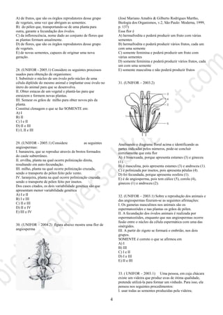 4
A) de frutos, que são os órgãos reprodutores desse grupo
de vegetais, uma vez que abrigam as sementes.
B) do pólen que, transportando-se de uma planta para
outra, garante a fecundação dos óvulos.
C) da inflorescência, nome dado ao conjunto de flores que
as plantas formam anualmente.
D) de flores, que são os órgãos reprodutores desse grupo
de vegetais.
E) de novas sementes, capazes de originar uma nova
geração.
28. (UNIFOR - 2005.1) Considere os seguintes processos
usados para obtenção de organismos:
I. Substituir o núcleo de um óvulo pelo núcleo de uma
célula diplóide do mesmo animal e implantar esse óvulo no
útero do animal para que se desenvolva.
II. Obter estacas de um vegetal e plantá-las para que
enraizem e formem novas plantas.
III. Semear os grãos de milho para obter novos pés da
planta.
Constitui clonagem o que se faz SOMENTE em:
A) I
B) II
C) I e II
D) II e III
E) I, II e III
29. (UNIFOR - 2005.1) Considere as seguintes
angiospermas:
I. bananeira, que se reproduz através de brotos formados
do caule subterrâneo.
II. ervilha, planta na qual ocorre polinização direta,
resultando em auto-fecundação.
III. milho, planta na qual ocorre polinização cruzada,
sendo o transporte do pólen feito pelo vento.
IV. laranjeira, planta na qual ocorre polinização cruzada
sendo o transporte de pólen feito por insetos.
Dos casos citados, os dois variabilidade genética são que
apresentam menor variabilidade genética
A) I e II
B) I e III
C) II e III
D) II e IV
E) III e IV
30. (UNIFOR – 2004.2) figura abaixo mostra uma flor de
angiosperma
(José Mariano Amabis & Gilberto Rodrigues Martho,
Biologia dos Organismos, v.2, São Paulo: Moderna, 1999,
p. 137)
Essa flor é
A) hermafrodita e poderá produzir um fruto com várias
sementes
B) hermafrodita e poderá produzir vários frutos, cada um
com uma semente
C) somente feminina e poderá produzir um fruto com
várias sementes
D) somente feminina e poderá produzir vários frutos, cada
um com uma semente
E) somente masculina e não poderá produzir frutos
31. (UNIFOR – 2003.2)
Analisando o diagrama floral acima e identificando as
partes indicadas pelos números, pode-se concluir
corretamente que esta flor
A) é bissexuada, porque apresenta estames (3) e gineceu
(1).
B) é masculina, pois apresenta estames (3) e androceu (1).
C) é polinizada por insetos, pois apresenta pétalas (4).
D) foi fecundada, porque apresenta oosfera (1).
E) é de angiosperma, pois tem cálice (5), corola (4),
gineceu (1) e androceu (2).
32. (UNIFOR – 2003.1) Sobre a reprodução dos animais e
das angiospermas fizeram-se as seguintes afirmações:
I. Os gametas masculinos nos animais são os
espermatozóides e nas plantas os grãos de pólen.
II. A fecundação dos óvulos animais é realizada por
espermatozóides, enquanto que nas angiospermas ocorre
fusão entre o núcleo da célula espermática com uma das
sinérgides.
III. A partir do zigoto se formará o embrião, nos dois
grupos.
SOMENTE é correto o que se afirmou em
A) I
B) III
C) I e II
D) I e III
E) II e III
33. ( UNIFOR – 2003.1) Uma pessoa, em cuja chácara
existe um videira que produz uvas de ótima qualidade,
pretende utilizá-la para formar um vinhedo. Para isso, ela
pensou nos seguintes procedimentos:
I. usar todas as sementes produzidas pela videira;
 