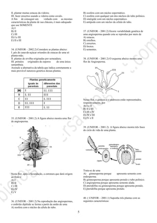 5
II. plantar muitas estacas da videira;
III. fazer enxertos usando a videira como cavalo.
A fim de conseguir um vinhedo com as mesmas
características da planta de sua chácara, é mais adequado
que use SOMENTE
A) I
B) II
C) III
D) I e III
E) II e III
34. (UNIFOR – 2002.2) Considere as plantas abaixo:
I. pés de cana-de-açúcar oriundos de estacas de uma só
planta-mãe;
II. plantas de ervilha originadas por semeadura;
III. prótalos originados de esporos de uma única
samambaia.
Assinale a alternativa da tabela que indica corretamente a
mais provável natureza genética dessas plantas.
35. (UNIFOR – 2001.2) A figura abaixo mostra uma flor
de angiosperma.
Nesta flor, após a fecundação, a estrutura que dará origem
ao fruto é
A) I
B) II
C) III
D) IV
E) V
36. (UNIFOR – 2001.2) Na reprodução das angiospermas,
o embrião diplóide se forma a partir da união de uma
A) oosfera com o núcleo da célula do tubo.
B) oosfera com um núcleo espermático.
C) oosfera com qualquer um dos núcleos do tubo polínico.
D) sinérgide com um núcleo espermático.
E) antípoda com um núcleo da célula do tubo.
37. (UNIFOR – 2001.2) Ocorre variabilidade genética de
uma angiosperma quando esta se reproduz por meio de
A) estacas.
B) estolhos.
C) enxertos.
D) brotos.
E) sementes.
E05/07/01 - 11:27
38. (UNIFOR – 2001.2) O esquema abaixo mostra uma
flor de Angiosperma.
Nessa flor, o gineceu e o androceu estão representados,
respectivamente, por
A) I e II
B) II e III
C) III e IV
D) IV e III
E) IV e II
39. (UNIFOR – 2001.2) A figura abaixo mostra três fases
do ciclo de vida de uma planta.
Trata-se de uma
A) gimnosperma porque apresenta semente com
endosperma.
B) gimnosperma porque apresenta protalo e tubo polínico.
C) angiosperma porque apresenta semente alada.
D) pteridófita ou gimnosperma porque apresenta protalo.
E) pteridófita porque apresenta protalo.
40. ( UNIFOR – 2001.1) Suponha três plantas com as
seguintes características:
 
