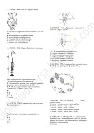 7
47. (UNIFOR – 98.1) Observe o esquema abaixo.
As características representadas mostram tratar-se de uma
flor
A) hermafrodita com fecundação cruzada.
B) hermafrodita com autofecundação.
C) masculina com fecundação cruzada.
D) feminina com fecundação cruzada.
E) feminina com autofecundação.
48. (UNIFOR – 98.1) A figura abaixo mostra um musgo.
Sobre ela fizeram-se as seguintes afirmações:
I. X resultou do zigoto e vive às custas de Y.
II. Y é o gametófito feminino e, nos musgos, o gametófito
representa a fase duradoura do ciclo de vida.
III. X e Y são, respectivamente, haplóide e diplóide.
É correto o que se afirma, APENAS, em
A) I
B) II
C) III
D) I e II
E) II e III
49. (UNIFOR – 97.2) O esquema abaixo representa uma
flor de angiosperma
Transforma-se em semente a estrutura indicada por
A) I
B) II
C) III
D) IV
E) V
50. ( UNIFOR – 97.2) A figura abaixo esquematiza o
interior de um grão de milho.
I, II e III correspondem, respectivamente, a
A) embrião, endosperma e cotilédone.
B) cotilédone, endosperma e embrião.
C) cotilédone, embrião e endosperma.
D) endosperma, embrião e cotilédone.
E) endosperma, cotilédone e embrião.
51. (UNIFOR – 97.2) O esquema abaixo representa o ciclo
de vida de uma gimnosperma do gênero Pinus.
Os processos I e II e as estruturas 1 e 2 são,
respectivamente:
A) mitose – mitose e semente – grão de pólen
B) mitose – meiose e óvulo – óvulo
C) meiose – mitose e óvulo – semente
D) meiose – meiose e grão de pólen – semente
E) meiose – meiose e grão de pólen – óvulo
52. ( UNIFOR – 97.1) Comparando-se a reprodução das
pteridófitas com a das angiospermas, verifica-se que estas
possuem uma estrutura que torna dispensável a água para a
fecundação. Essa estrutura é:
A) O óvulo.
 