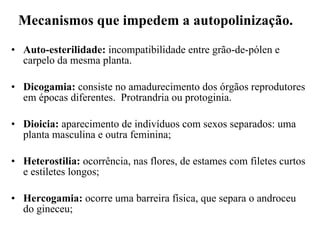 Mecanismos que impedem a autopolinização. Auto-esterilidade:  incompatibilidade entre grão-de-pólen e carpelo da mesma planta. Dicogamia:  consiste no amadurecimento dos órgãos reprodutores em épocas diferentes.  Protrandria ou protoginia. Dioicia:  aparecimento de indivíduos com sexos separados: uma planta masculina e outra feminina;  Heterostilia:  ocorrência, nas flores, de estames com filetes curtos e estiletes longos;  Hercogamia:  ocorre uma barreira física, que separa o androceu do gineceu;  