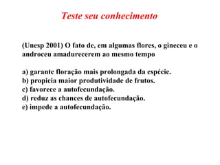 (Unesp 2001) O fato de, em algumas flores, o gineceu e o androceu amadurecerem ao mesmo tempo a) garante floração mais prolongada da espécie. b) propicia maior produtividade de frutos. c) favorece a autofecundação. d) reduz as chances de autofecundação. e) impede a autofecundação. Teste seu conhecimento 