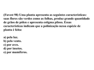 (Fuvest 98) Uma planta apresenta as seguintes características: suas flores são verdes como as folhas, produz grande quantidade de grãos de pólen e apresenta estigma piloso. Essas características indicam que a polinização nessa espécie de planta é feita: a) pela luz. b) pelo vento. c) por aves. d) por insetos. e) por mamíferos. 