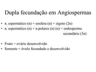 Dupla fecundação em Angiospermas n. espermático (n) + oosfera (n) = zigoto (2n)  n. espermático (n) + n.polares (n) (n) = endosperma  secundário (3n) Fruto = ovário desenvolvido Semente = óvulo fecundado e desenvolvido 