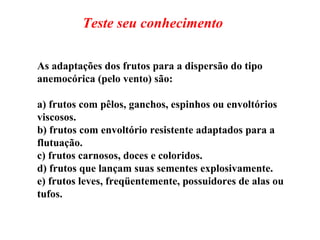 As adaptações dos frutos para a dispersão do tipo anemocórica (pelo vento) são: a) frutos com pêlos, ganchos, espinhos ou envoltórios viscosos. b) frutos com envoltório resistente adaptados para a flutuação. c) frutos carnosos, doces e coloridos. d) frutos que lançam suas sementes explosivamente. e) frutos leves, freqüentemente, possuidores de alas ou tufos. Teste seu conhecimento 