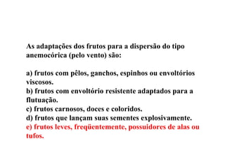 As adaptações dos frutos para a dispersão do tipo anemocórica (pelo vento) são: a) frutos com pêlos, ganchos, espinhos ou envoltórios viscosos. b) frutos com envoltório resistente adaptados para a flutuação. c) frutos carnosos, doces e coloridos. d) frutos que lançam suas sementes explosivamente. e) frutos leves, freqüentemente, possuidores de alas ou tufos. 