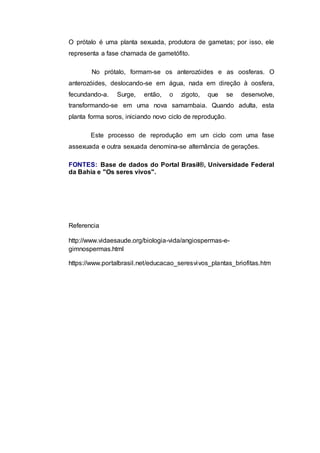 O prótalo é uma planta sexuada, produtora de gametas; por isso, ele
representa a fase chamada de gametófito.
No prótalo, formam-se os anterozóides e as oosferas. O
anterozóides, deslocando-se em água, nada em direção à oosfera,
fecundando-a. Surge, então, o zigoto, que se desenvolve,
transformando-se em uma nova samambaia. Quando adulta, esta
planta forma soros, iniciando novo ciclo de reprodução.
Este processo de reprodução em um ciclo com uma fase
assexuada e outra sexuada denomina-se alternância de gerações.
FONTES: Base de dados do Portal Brasil®, Universidade Federal
da Bahia e "Os seres vivos".
Referencia
http://www.vidaesaude.org/biologia-vida/angiospermas-e-
gimnospermas.html
https://www.portalbrasil.net/educacao_seresvivos_plantas_briofitas.htm
 