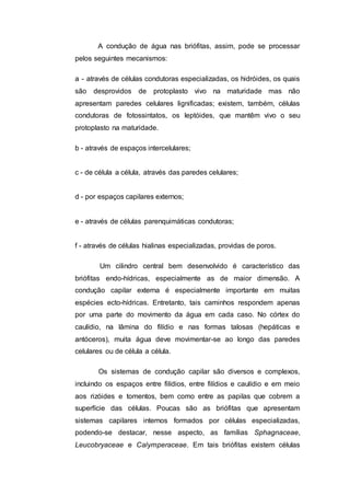 A condução de água nas briófitas, assim, pode se processar
pelos seguintes mecanismos:
a - através de células condutoras especializadas, os hidróides, os quais
são desprovidos de protoplasto vivo na maturidade mas não
apresentam paredes celulares lignificadas; existem, também, células
condutoras de fotossintatos, os leptóides, que mantêm vivo o seu
protoplasto na maturidade.
b - através de espaços intercelulares;
c - de célula a célula, através das paredes celulares;
d - por espaços capilares externos;
e - através de células parenquimáticas condutoras;
f - através de células hialinas especializadas, providas de poros.
Um cilindro central bem desenvolvido é característico das
briófitas endo-hídricas, especialmente as de maior dimensão. A
condução capilar externa é especialmente importante em muitas
espécies ecto-hídricas. Entretanto, tais caminhos respondem apenas
por uma parte do movimento da água em cada caso. No córtex do
caulídio, na lâmina do filídio e nas formas talosas (hepáticas e
antóceros), muita água deve movimentar-se ao longo das paredes
celulares ou de célula a célula.
Os sistemas de condução capilar são diversos e complexos,
incluindo os espaços entre filídios, entre filídios e caulídio e em meio
aos rizóides e tomentos, bem como entre as papilas que cobrem a
superfície das células. Poucas são as briófitas que apresentam
sistemas capilares internos formados por células especializadas,
podendo-se destacar, nesse aspecto, as famílias Sphagnaceae,
Leucobryaceae e Calymperaceae. Em tais briófitas existem células
 